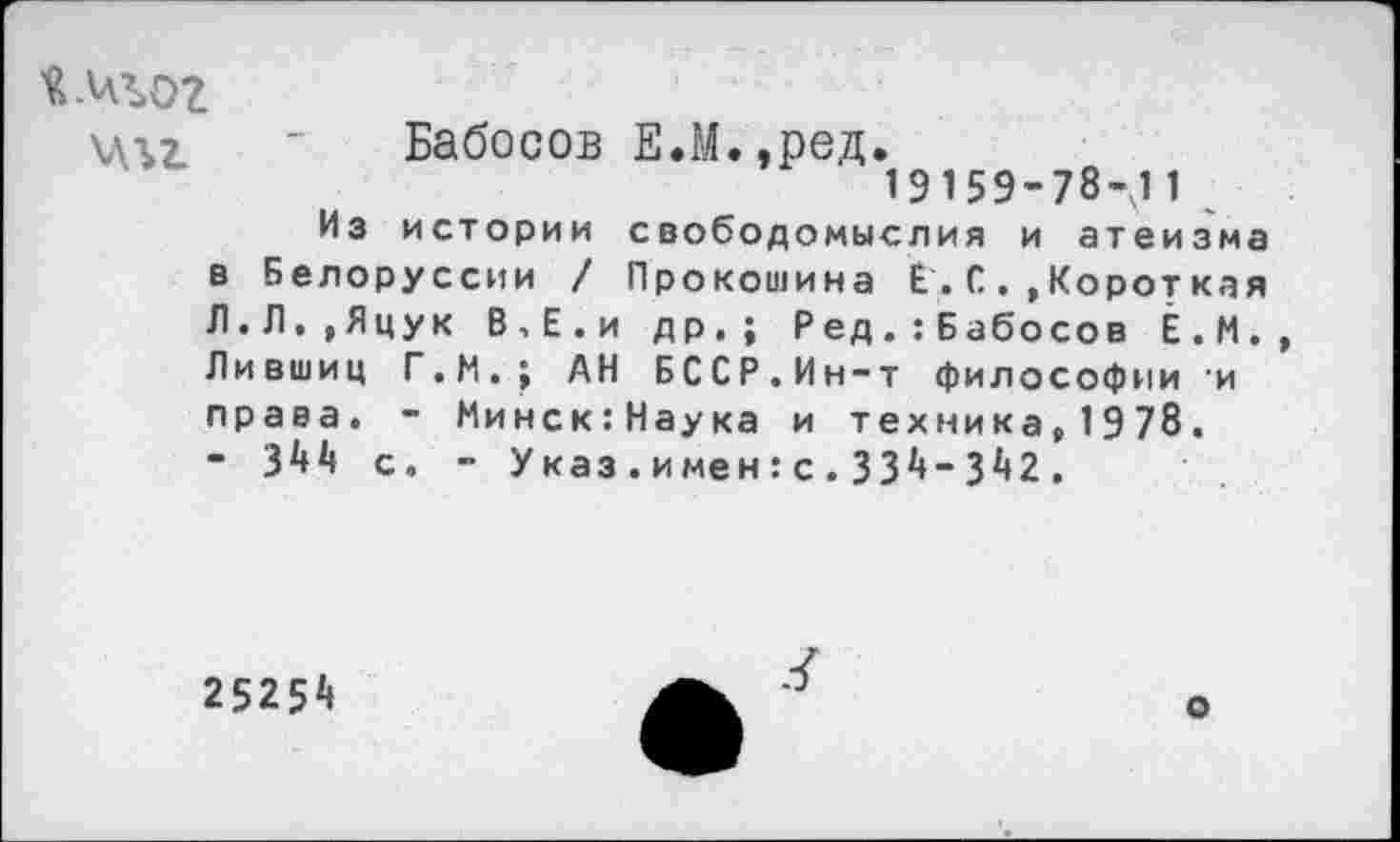 ﻿й.цъог
\л\7	- Бабосов Е.М. ,ред.
19159-78-11
Из истории свободомыслия и атеизма в Белоруссии / Прокошина Е .С. ,Короткая Л.Л.,Яцук В,Е.и др.; Ред.:Бабосов Ё.М. Лившиц Г.М.; АН БССР.Ин-т философии и права. - Минск:Наука и техника,1978. • 344 с. - Указ.и мен:с.334-342.
25254
о